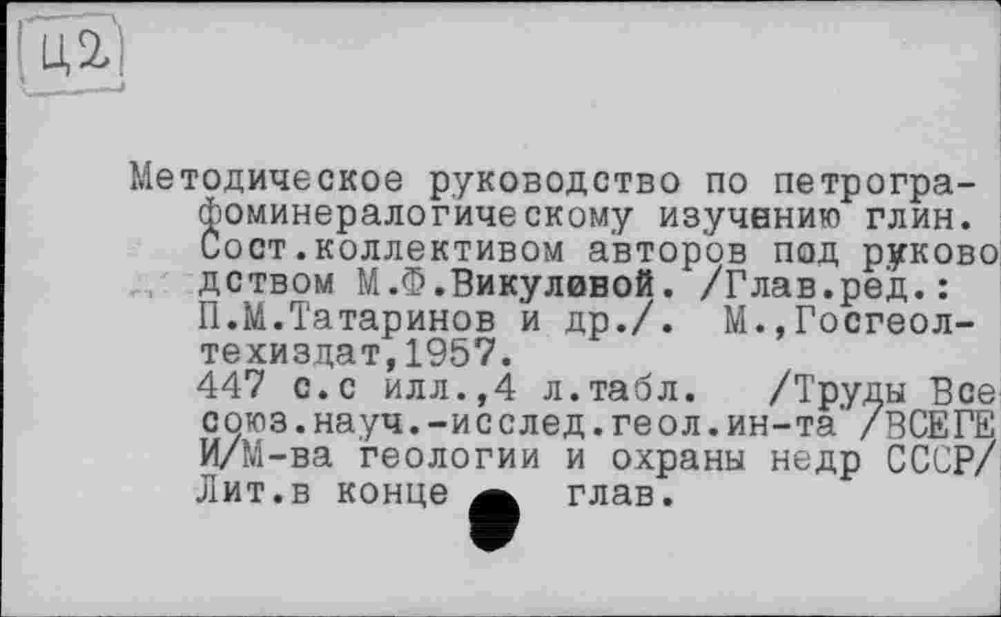 ﻿Методическое руководство по петрографоминералогическому изучению глин. Сост.коллективом авторов под руково дством М.Ф.Викулиной. /Глав.ред.: П.М.Татаринов и др./. М.,Госгеол-техиздат,1957.
447 с.с илл.,4 л.табл. /Труды Все союз.науч.-исслед.геол.ин-та’ /ВСЕГЕ И/М-ва геологии и охраны недр СССР/ Лит.в конце а глав.